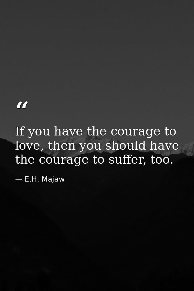 If you have the courage to love, then you should have the courage to suffer, too. — E.H. Majaw