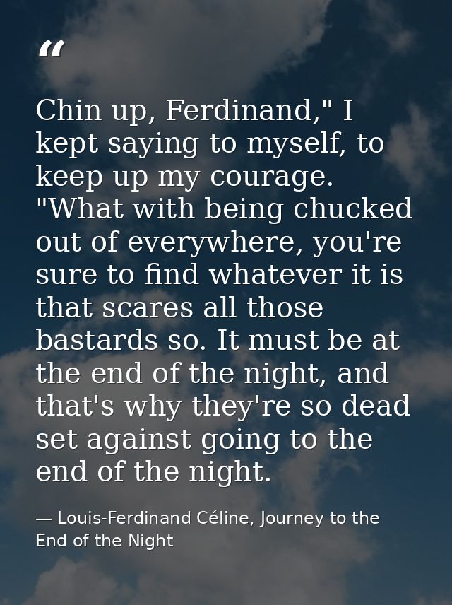 Chin up, Ferdinand," I kept saying to myself, to keep up my courage. "What with being chucked out of everywhere, you're  — Louis-Ferdinand Céline, Journey to the End of the Night