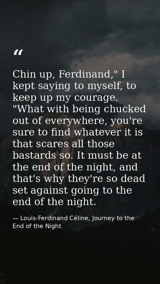 Chin up, Ferdinand," I kept saying to myself, to keep up my courage. "What with being chucked out of everywhere, you're  — Louis-Ferdinand Céline, Journey to the End of the Night