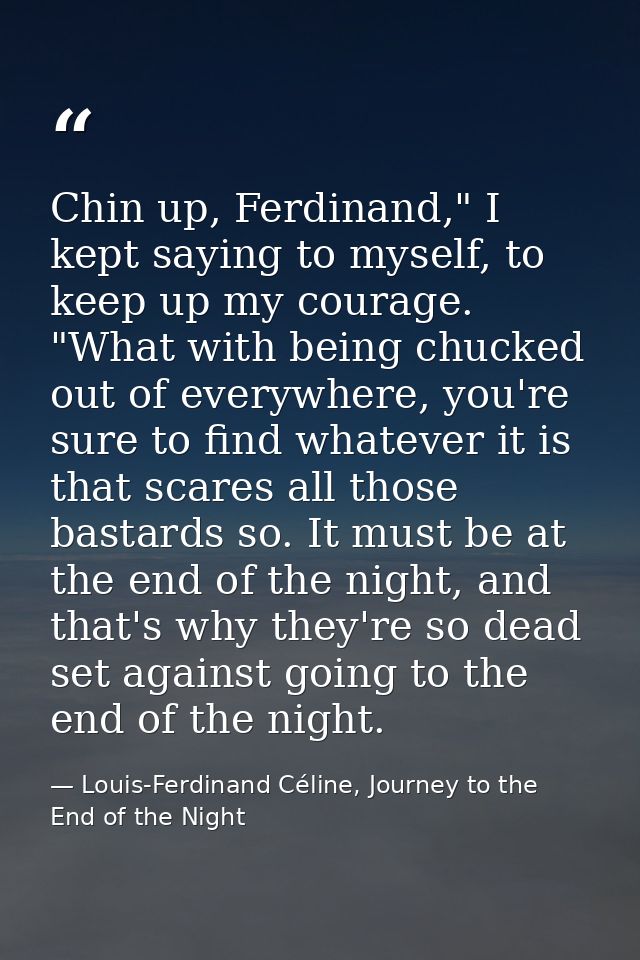 Chin up, Ferdinand," I kept saying to myself, to keep up my courage. "What with being chucked out of everywhere, you're  — Louis-Ferdinand Céline, Journey to the End of the Night
