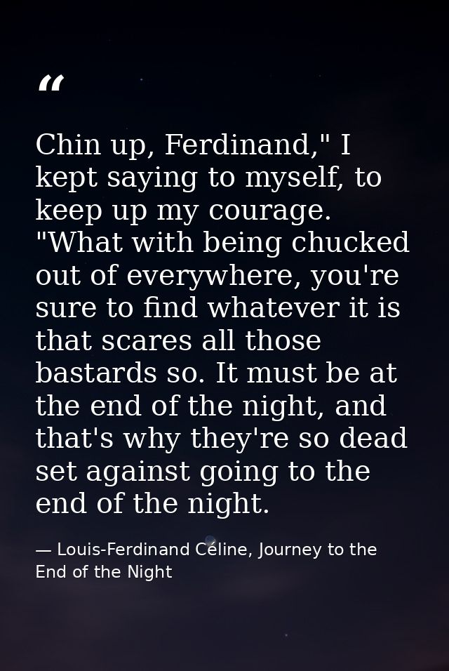 Chin up, Ferdinand," I kept saying to myself, to keep up my courage. "What with being chucked out of everywhere, you're  — Louis-Ferdinand Céline, Journey to the End of the Night