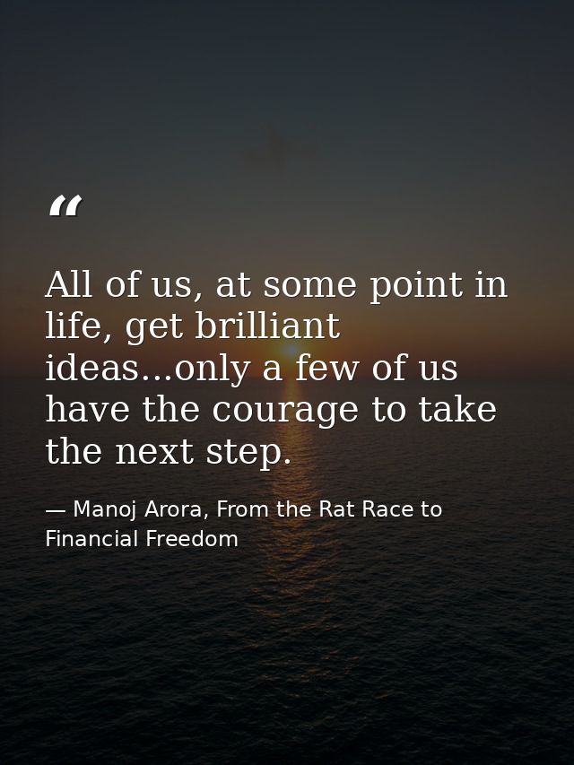 All of us, at some point in life, get brilliant ideas...only a few of us have the courage to take the next step. — Manoj Arora, From the Rat Race to Financial Freedom