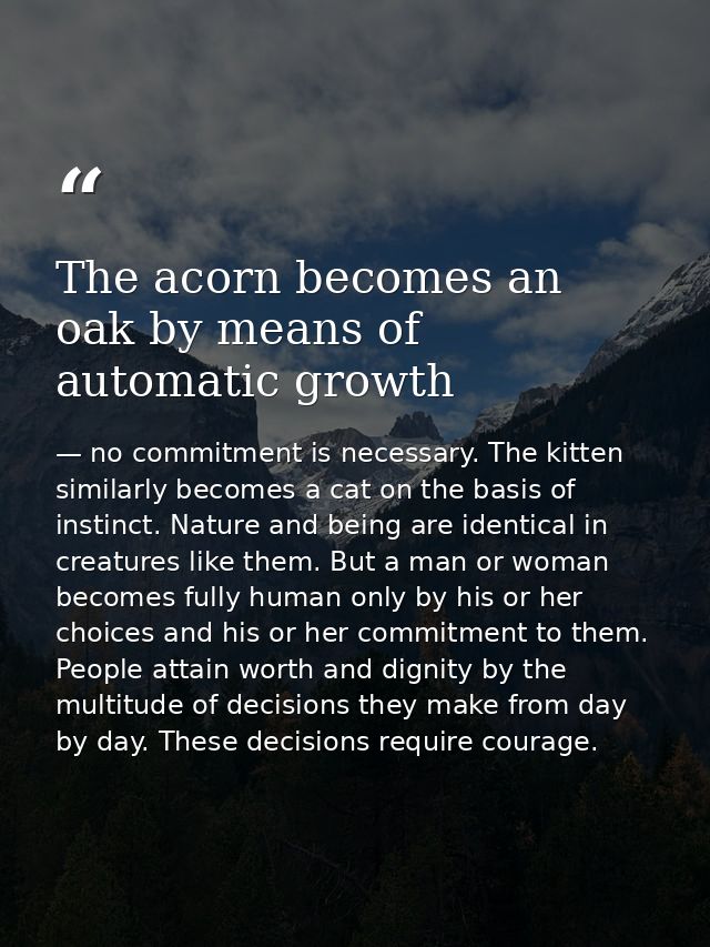 The acorn becomes an oak by means of automatic growth — no commitment is necessary. The kitten similarly becomes a cat on the basis of instinct. Nature and being are identical in creatures like them. But a man or woman becomes fully human only by his or her choices and his or her commitment to them. People attain worth and dignity by the multitude of decisions they make from day by day. These decisions require courage.