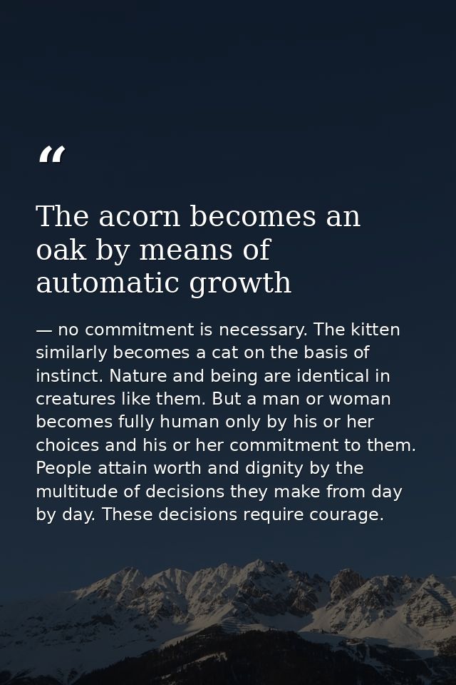 The acorn becomes an oak by means of automatic growth — no commitment is necessary. The kitten similarly becomes a cat on the basis of instinct. Nature and being are identical in creatures like them. But a man or woman becomes fully human only by his or her choices and his or her commitment to them. People attain worth and dignity by the multitude of decisions they make from day by day. These decisions require courage.