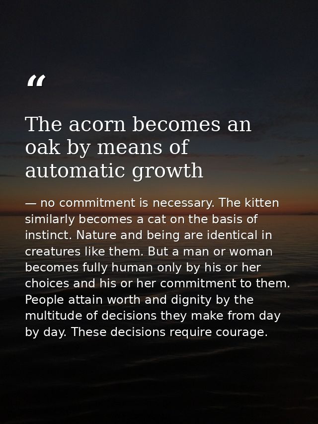 The acorn becomes an oak by means of automatic growth — no commitment is necessary. The kitten similarly becomes a cat on the basis of instinct. Nature and being are identical in creatures like them. But a man or woman becomes fully human only by his or her choices and his or her commitment to them. People attain worth and dignity by the multitude of decisions they make from day by day. These decisions require courage.