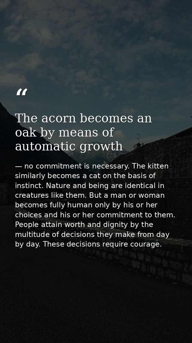 The acorn becomes an oak by means of automatic growth — no commitment is necessary. The kitten similarly becomes a cat on the basis of instinct. Nature and being are identical in creatures like them. But a man or woman becomes fully human only by his or her choices and his or her commitment to them. People attain worth and dignity by the multitude of decisions they make from day by day. These decisions require courage.
