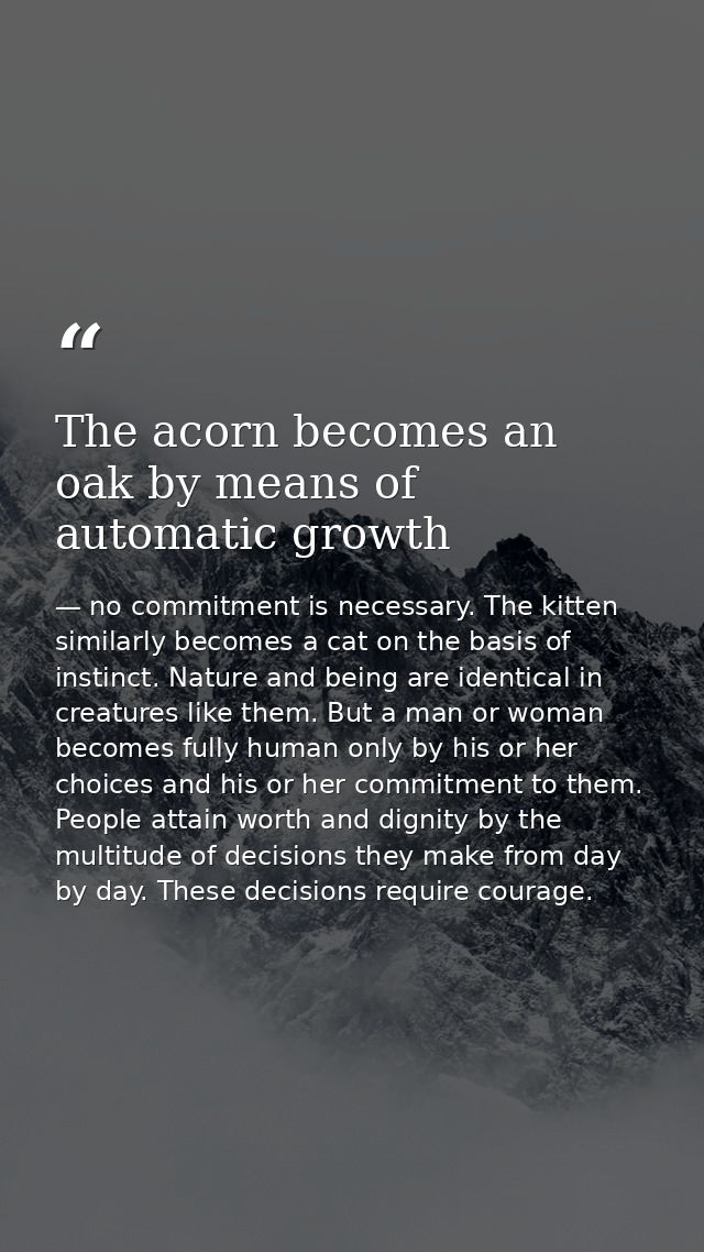 The acorn becomes an oak by means of automatic growth — no commitment is necessary. The kitten similarly becomes a cat on the basis of instinct. Nature and being are identical in creatures like them. But a man or woman becomes fully human only by his or her choices and his or her commitment to them. People attain worth and dignity by the multitude of decisions they make from day by day. These decisions require courage.