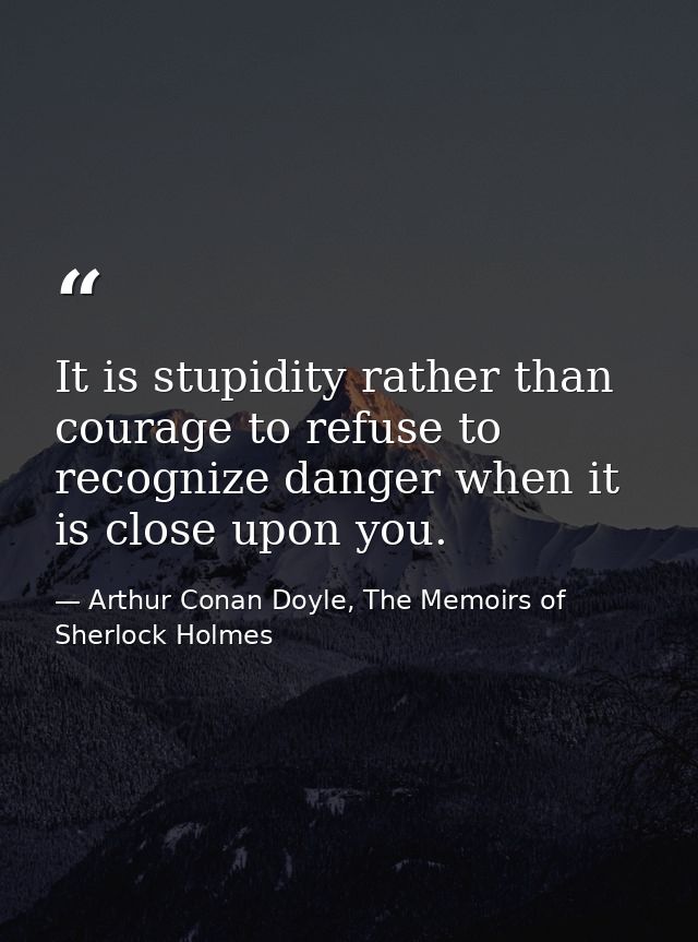 It is stupidity rather than courage to refuse to recognize danger when it is close upon you. — Arthur Conan Doyle, The Memoirs of Sherlock Holmes