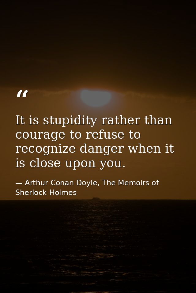 It is stupidity rather than courage to refuse to recognize danger when it is close upon you. — Arthur Conan Doyle, The Memoirs of Sherlock Holmes