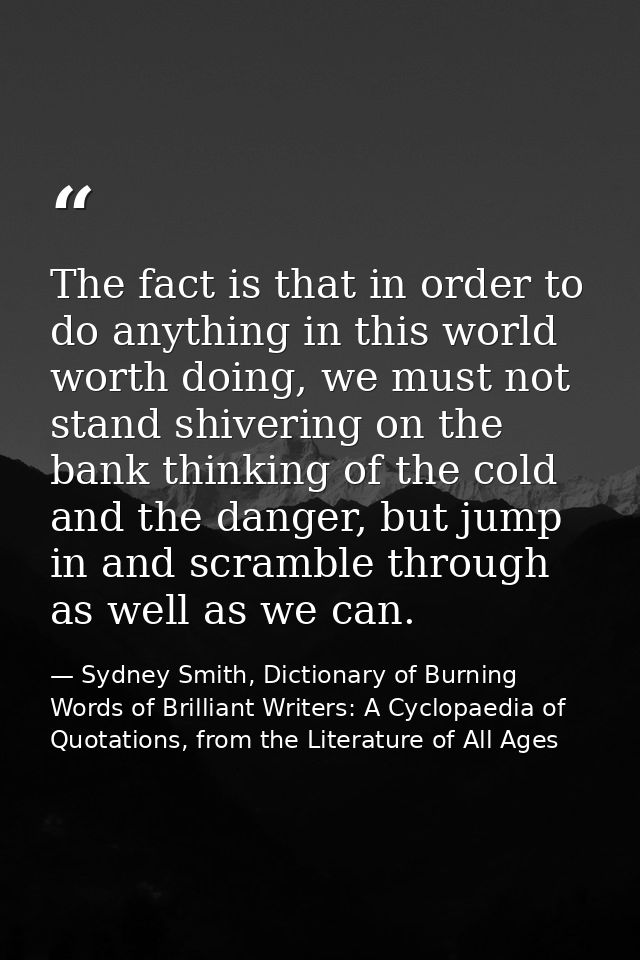 The fact is that in order to do anything in this world worth doing, we must not stand shivering on the bank thinking of  — Sydney Smith, Dictionary of Burning Words of Brilliant Writers: A Cyclopaedia of Quotations, from the Literature of All Ages