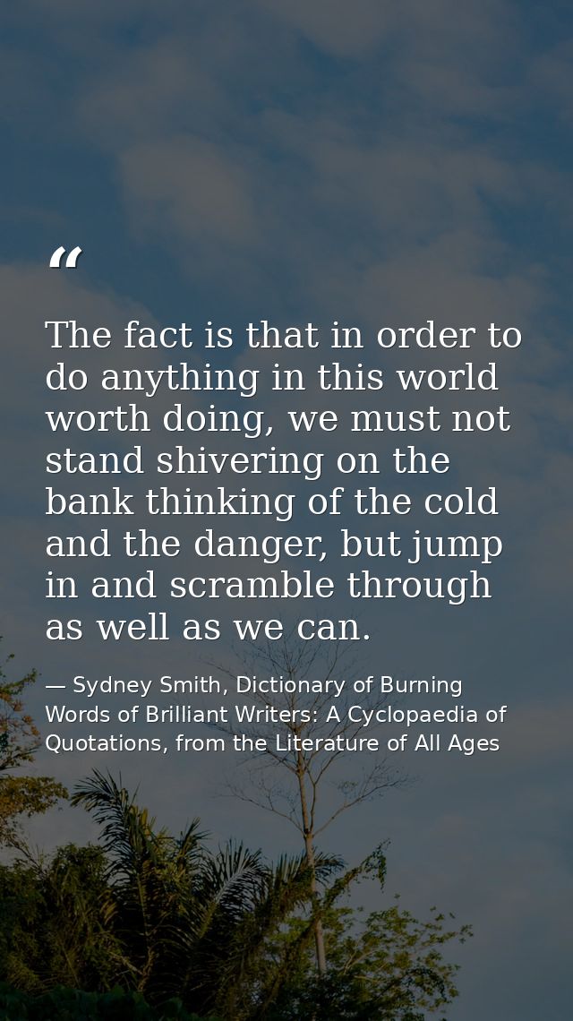 The fact is that in order to do anything in this world worth doing, we must not stand shivering on the bank thinking of  — Sydney Smith, Dictionary of Burning Words of Brilliant Writers: A Cyclopaedia of Quotations, from the Literature of All Ages