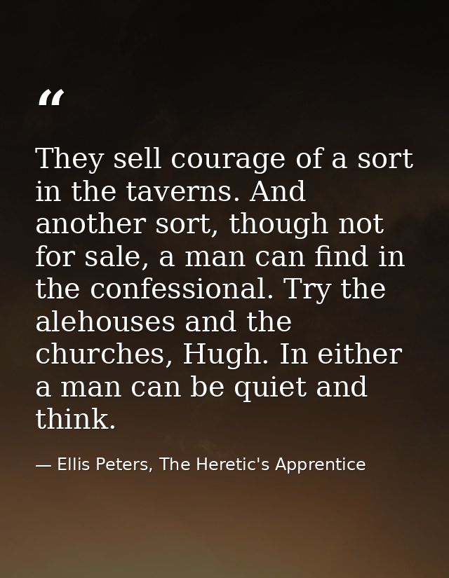 They sell courage of a sort in the taverns. And another sort, though not for sale, a man can find in the confessional. T — Ellis Peters, The Heretic's Apprentice