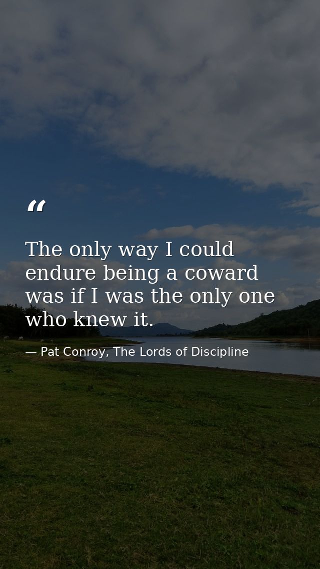 The only way I could endure being a coward was if I was the only one who knew it. — Pat Conroy, The Lords of Discipline