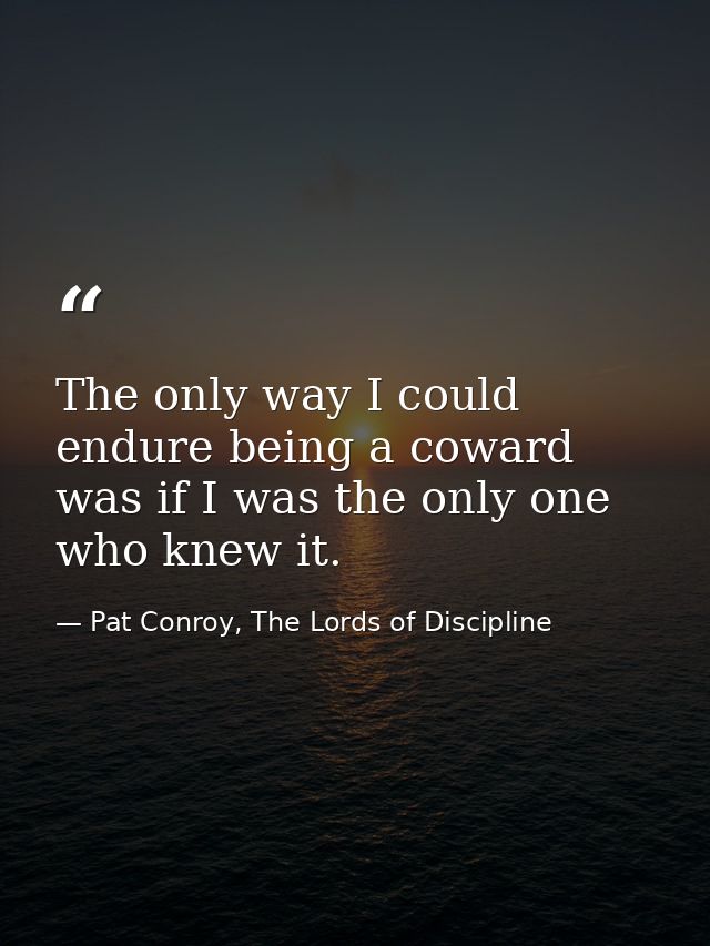 The only way I could endure being a coward was if I was the only one who knew it. — Pat Conroy, The Lords of Discipline