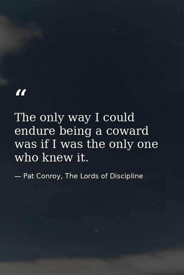 The only way I could endure being a coward was if I was the only one who knew it. — Pat Conroy, The Lords of Discipline