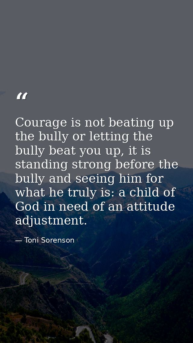 Courage is not beating up the bully or letting the bully beat you up, it is standing strong before the bully and seeing  — Toni Sorenson