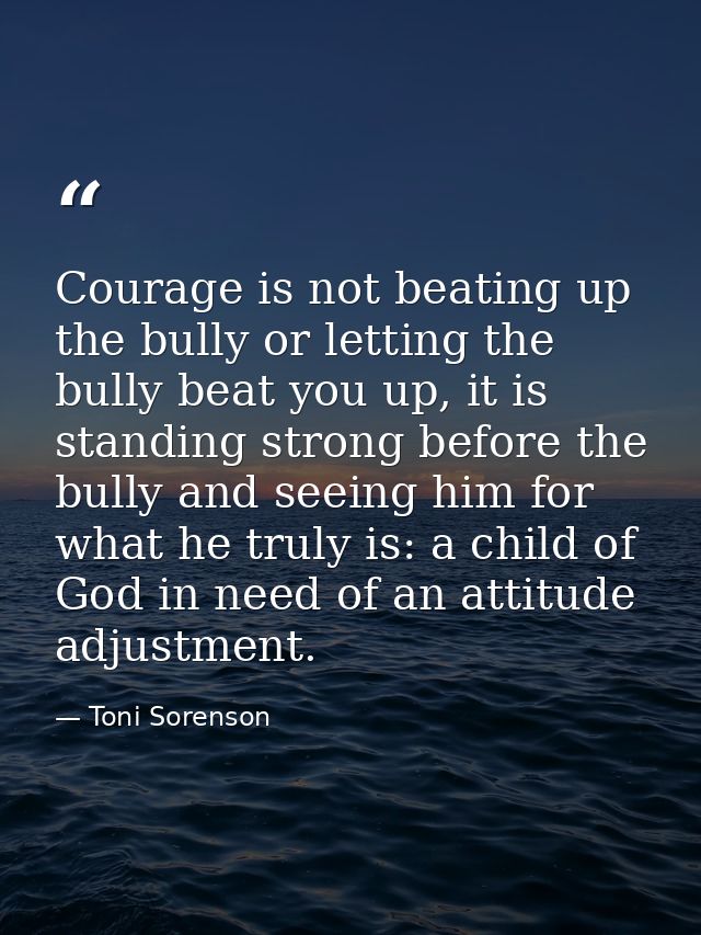 Courage is not beating up the bully or letting the bully beat you up, it is standing strong before the bully and seeing  — Toni Sorenson