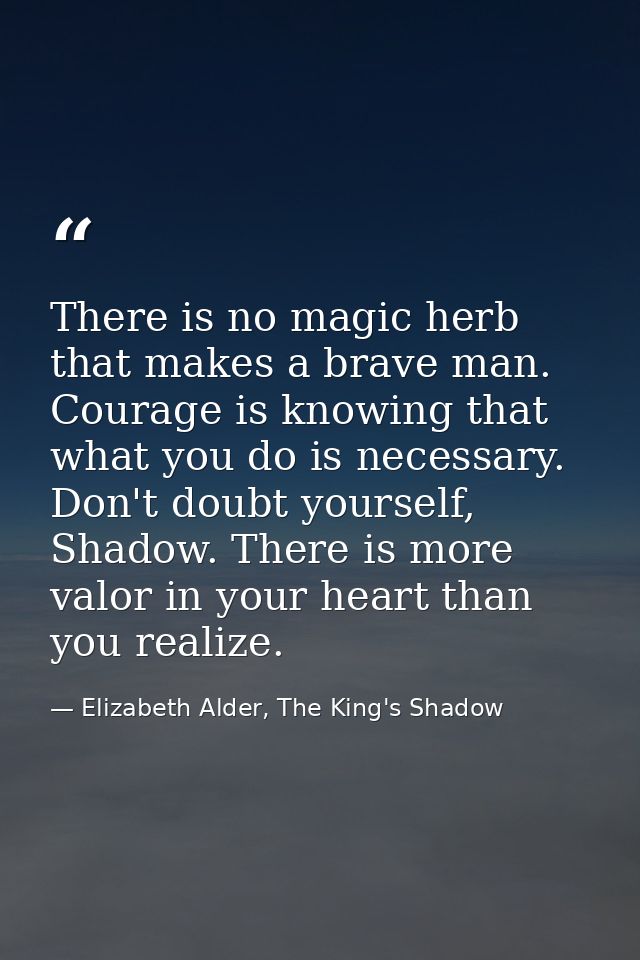There is no magic herb that makes a brave man. Courage is knowing that what you do is necessary. Don't doubt yourself, S — Elizabeth Alder, The King's Shadow