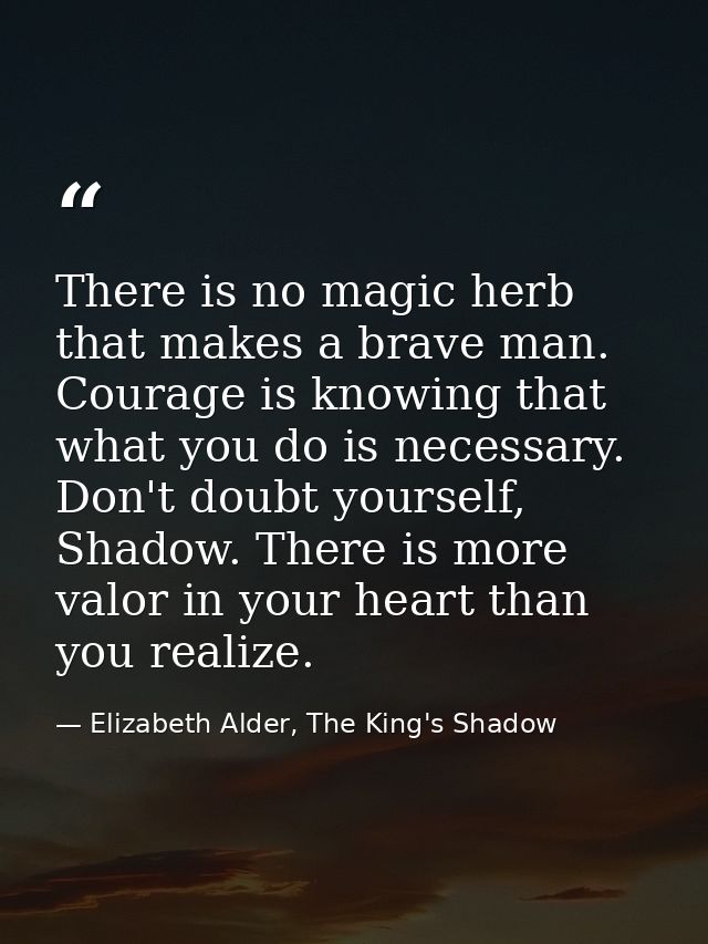 There is no magic herb that makes a brave man. Courage is knowing that what you do is necessary. Don't doubt yourself, S — Elizabeth Alder, The King's Shadow