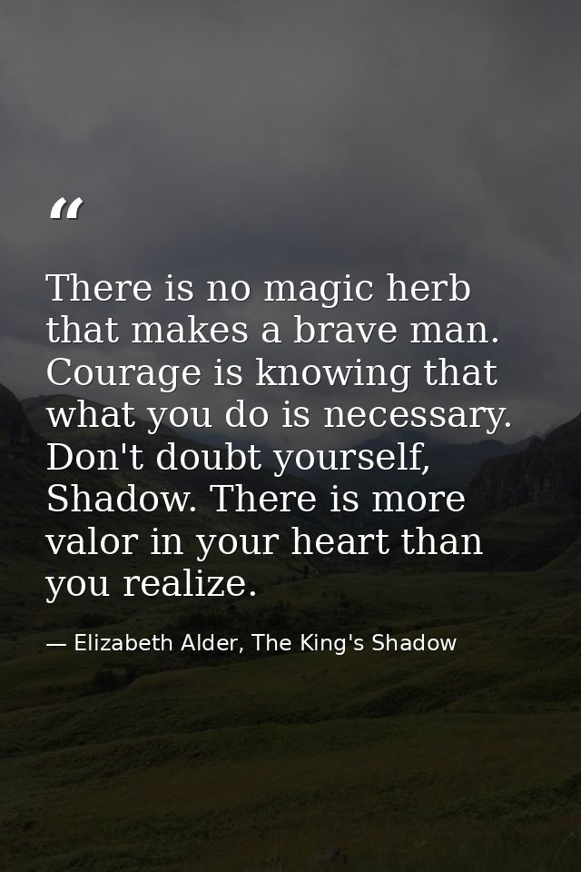 There is no magic herb that makes a brave man. Courage is knowing that what you do is necessary. Don't doubt yourself, S — Elizabeth Alder, The King's Shadow
