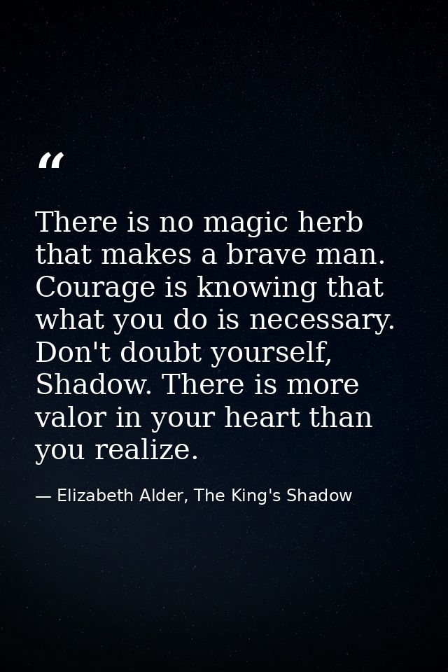 There is no magic herb that makes a brave man. Courage is knowing that what you do is necessary. Don't doubt yourself, S — Elizabeth Alder, The King's Shadow