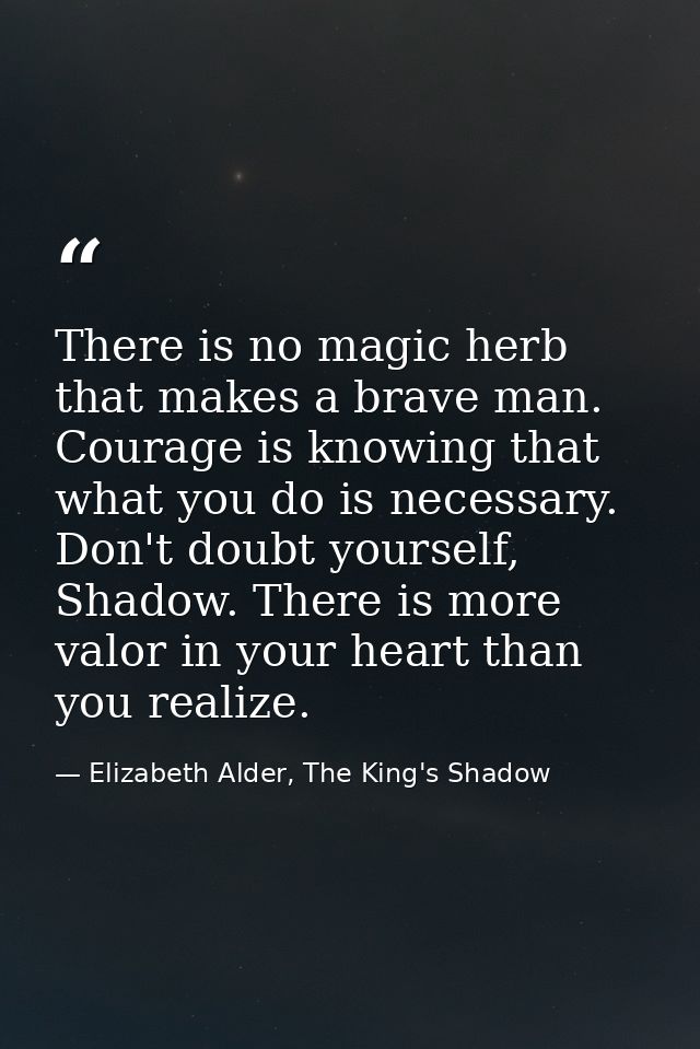 There is no magic herb that makes a brave man. Courage is knowing that what you do is necessary. Don't doubt yourself, S — Elizabeth Alder, The King's Shadow