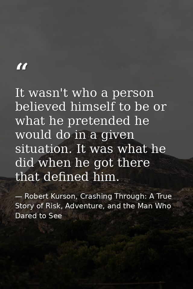 It wasn't who a person believed himself to be or what he pretended he would do in a given situation. It was what he did  — Robert Kurson, Crashing Through: A True Story of Risk, Adventure, and the Man Who Dared to See
