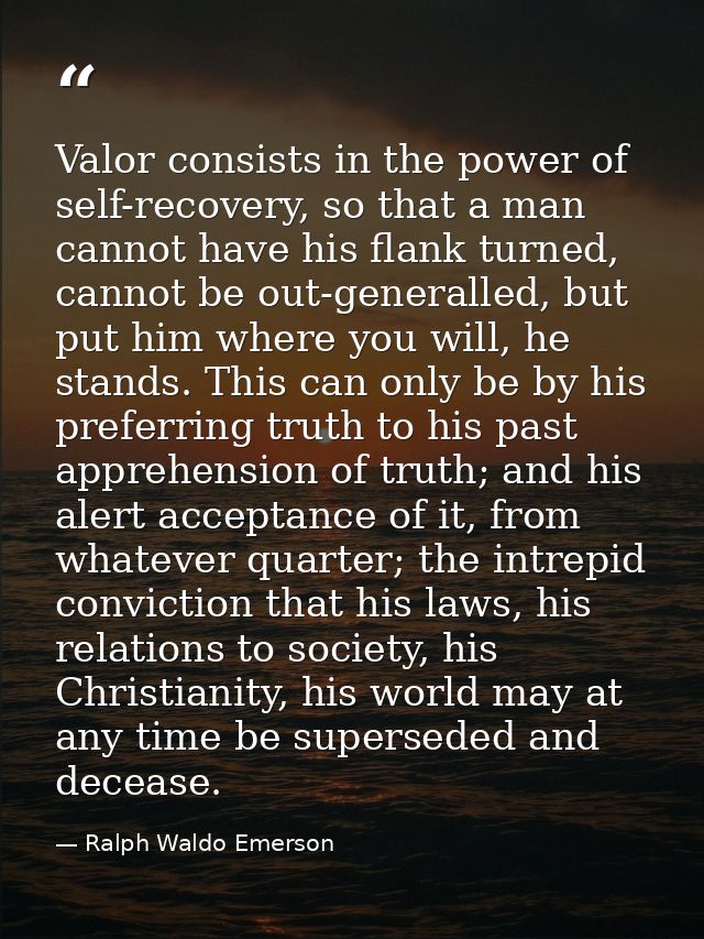 Valor consists in the power of self-recovery, so that a man cannot have his flank turned, cannot be out-generalled, but  — Ralph Waldo Emerson
