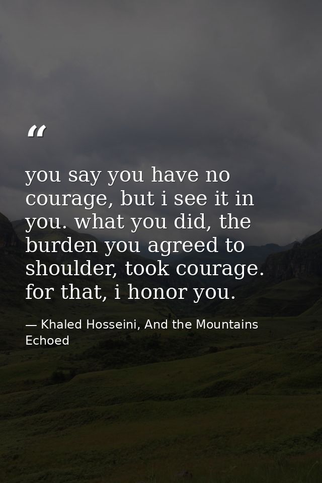 you say you have no courage, but i see it in you. what you did, the burden you agreed to shoulder, took courage. for tha — Khaled Hosseini, And the Mountains Echoed