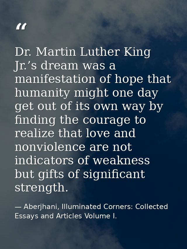 Dr. Martin Luther King Jr.’s dream was a manifestation of hope that humanity might one day get out of its own way by fin — Aberjhani, Illuminated Corners: Collected Essays and Articles Volume I.