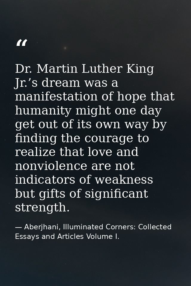 Dr. Martin Luther King Jr.’s dream was a manifestation of hope that humanity might one day get out of its own way by fin — Aberjhani, Illuminated Corners: Collected Essays and Articles Volume I.