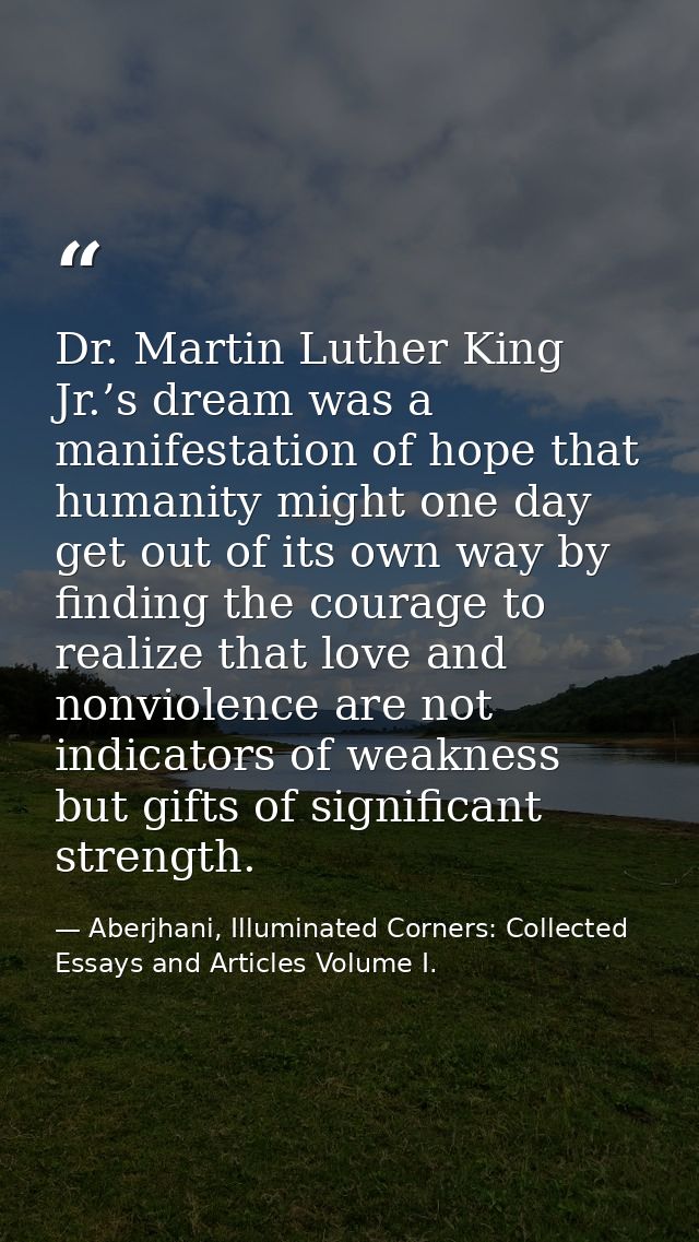Dr. Martin Luther King Jr.’s dream was a manifestation of hope that humanity might one day get out of its own way by fin — Aberjhani, Illuminated Corners: Collected Essays and Articles Volume I.