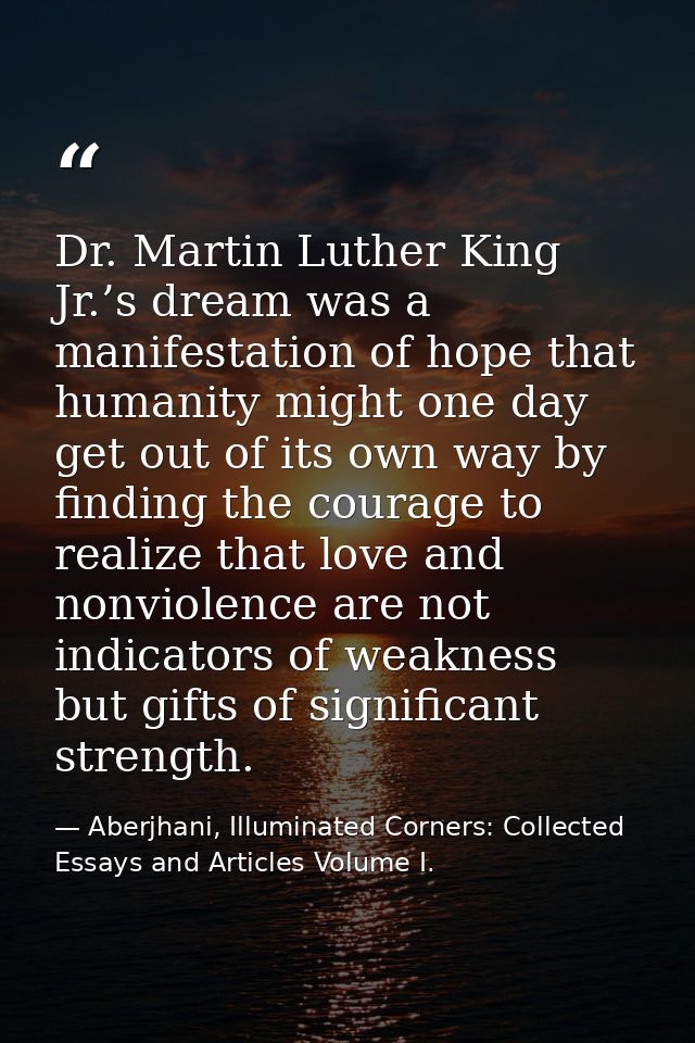 Dr. Martin Luther King Jr.’s dream was a manifestation of hope that humanity might one day get out of its own way by fin — Aberjhani, Illuminated Corners: Collected Essays and Articles Volume I.