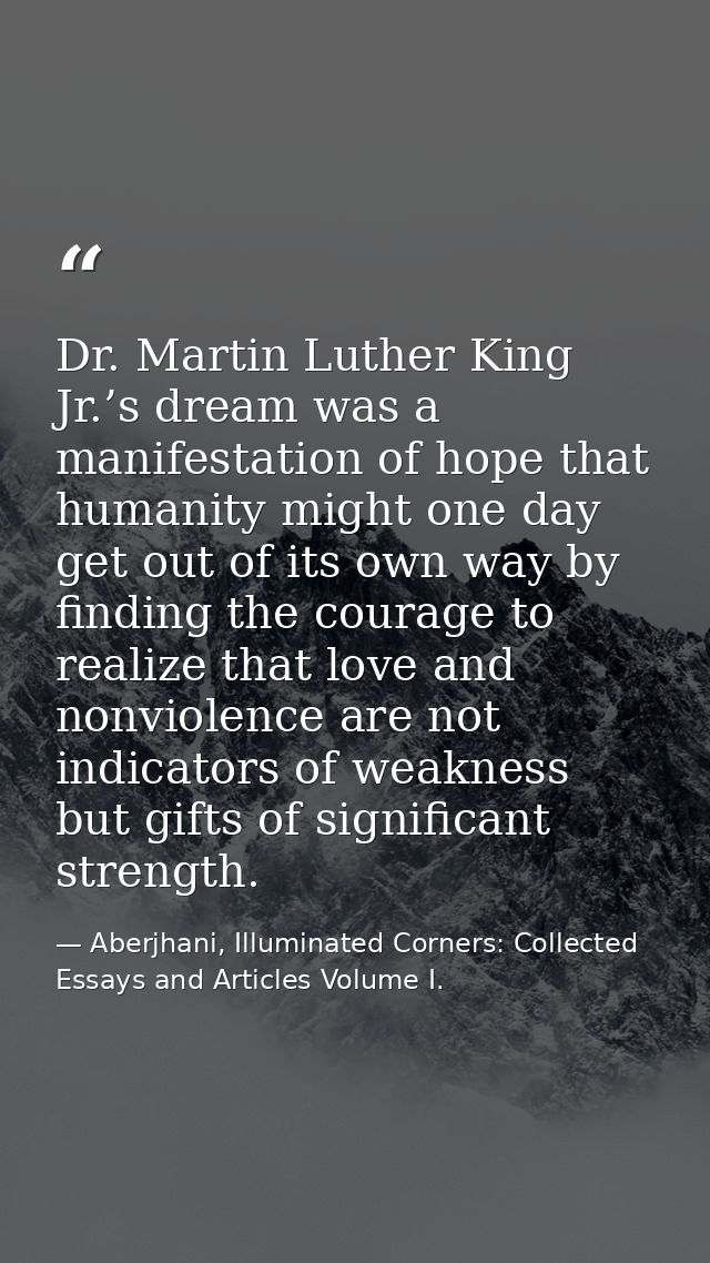 Dr. Martin Luther King Jr.’s dream was a manifestation of hope that humanity might one day get out of its own way by fin — Aberjhani, Illuminated Corners: Collected Essays and Articles Volume I.