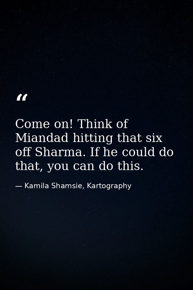 Come on! Think of Miandad hitting that six off Sharma. If he could do that, you can do this. — Kamila Shamsie, Kartography