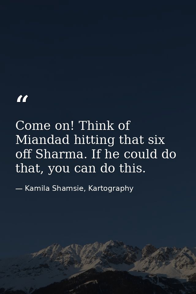 Come on! Think of Miandad hitting that six off Sharma. If he could do that, you can do this. — Kamila Shamsie, Kartography