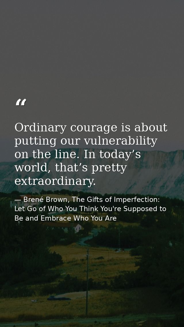 Ordinary courage is about putting our vulnerability on the line. In today’s world, that’s pretty extraordinary. — Brené Brown, The Gifts of Imperfection: Let Go of Who You Think You're Supposed to Be and Embrace Who You Are