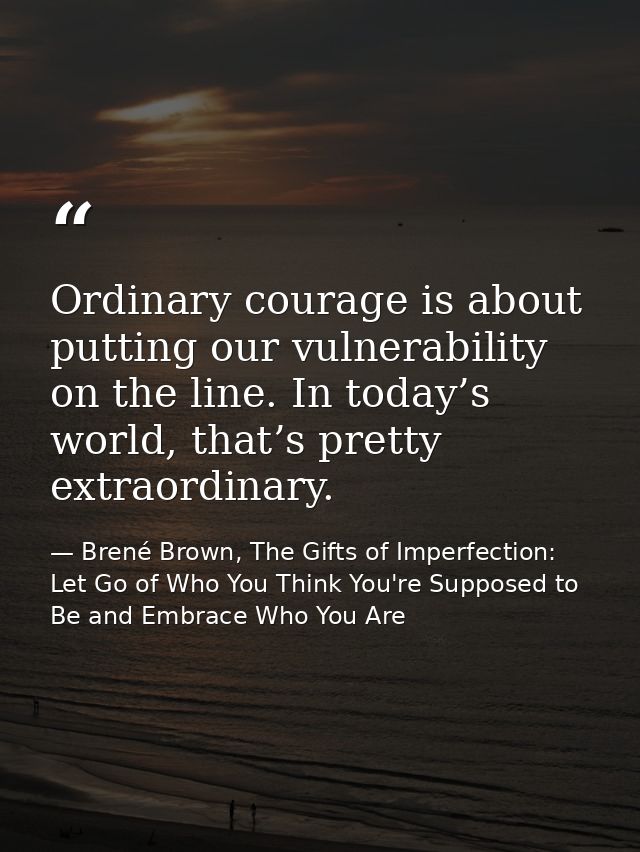 Ordinary courage is about putting our vulnerability on the line. In today’s world, that’s pretty extraordinary. — Brené Brown, The Gifts of Imperfection: Let Go of Who You Think You're Supposed to Be and Embrace Who You Are