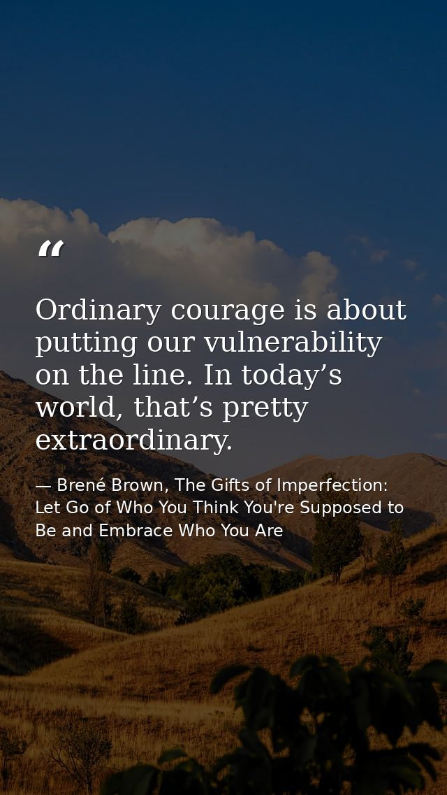 Ordinary courage is about putting our vulnerability on the line. In today’s world, that’s pretty extraordinary. — Brené Brown, The Gifts of Imperfection: Let Go of Who You Think You're Supposed to Be and Embrace Who You Are