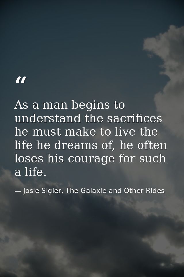 As a man begins to understand the sacrifices he must make to live the life he dreams of, he often loses his courage for  — Josie Sigler, The Galaxie and Other Rides