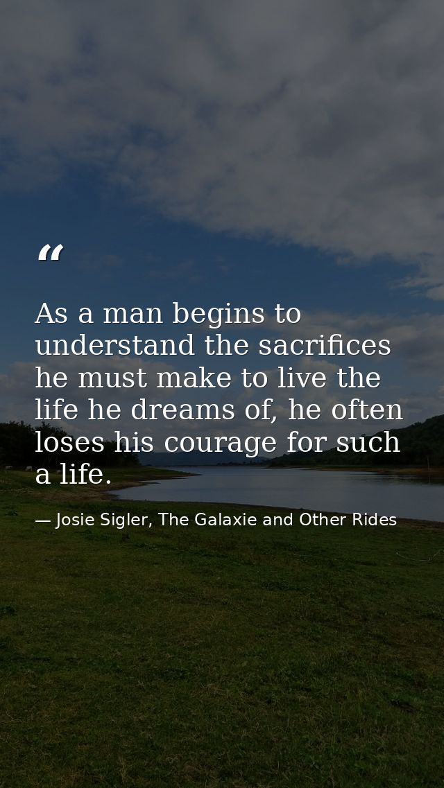 As a man begins to understand the sacrifices he must make to live the life he dreams of, he often loses his courage for  — Josie Sigler, The Galaxie and Other Rides