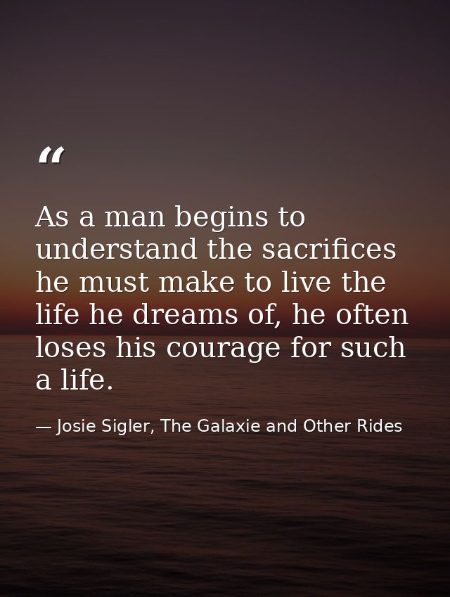As a man begins to understand the sacrifices he must make to live the life he dreams of, he often loses his courage for  — Josie Sigler, The Galaxie and Other Rides
