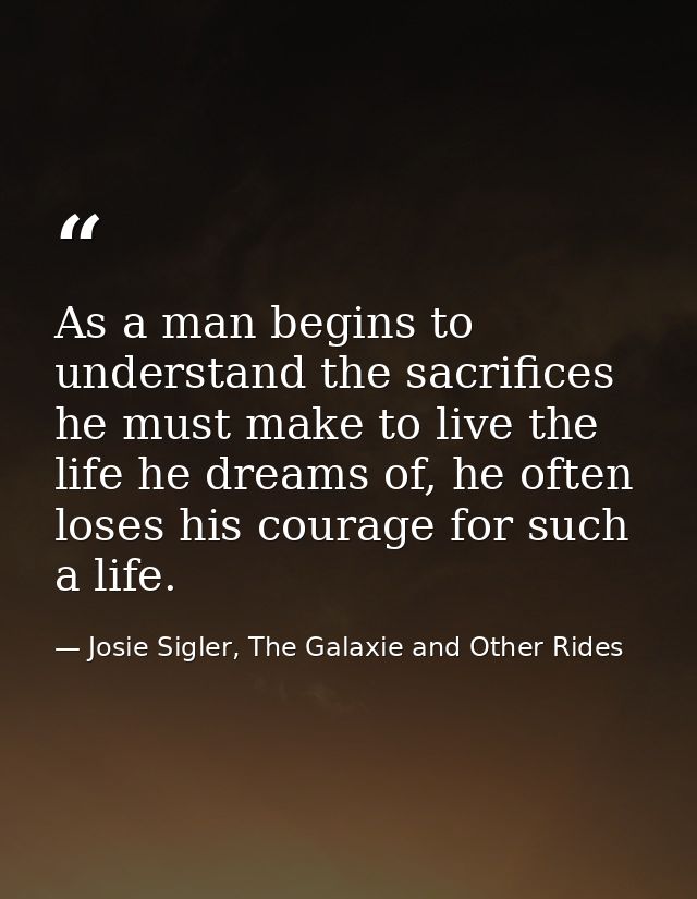 As a man begins to understand the sacrifices he must make to live the life he dreams of, he often loses his courage for  — Josie Sigler, The Galaxie and Other Rides