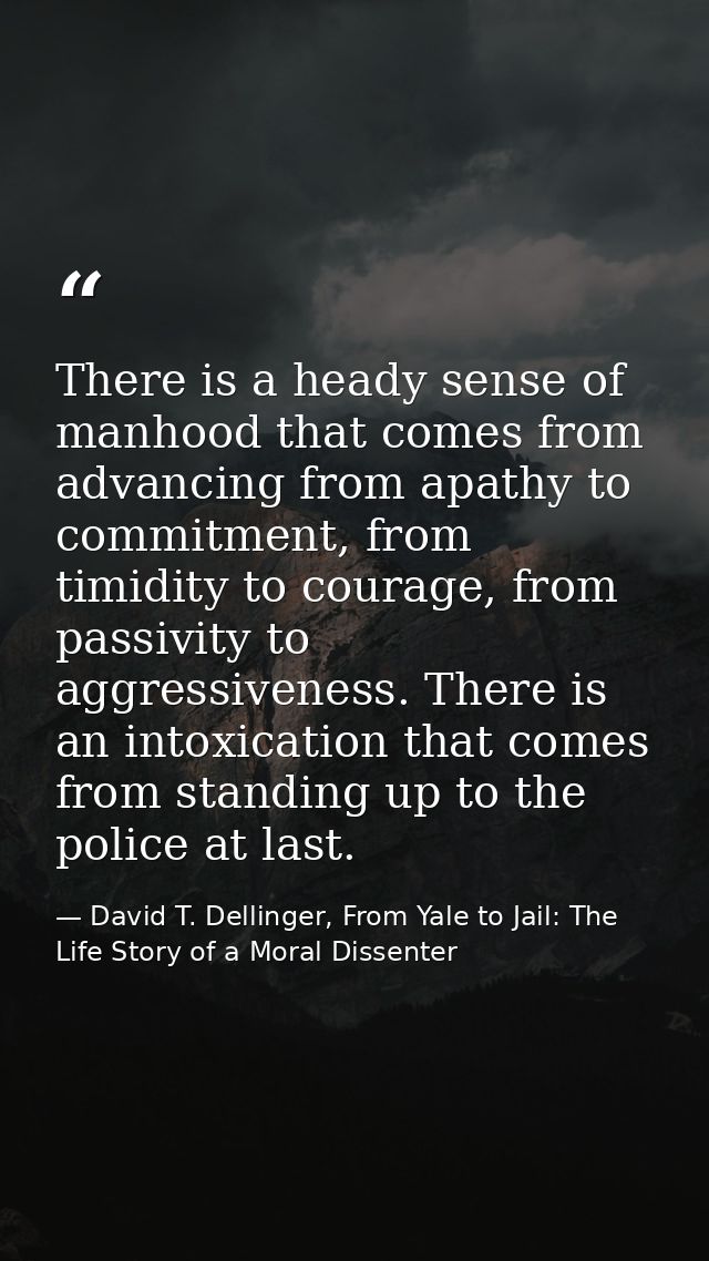 There is a heady sense of manhood that comes from advancing from apathy to commitment, from timidity to courage, from pa — David T. Dellinger, From Yale to Jail: The Life Story of a Moral Dissenter