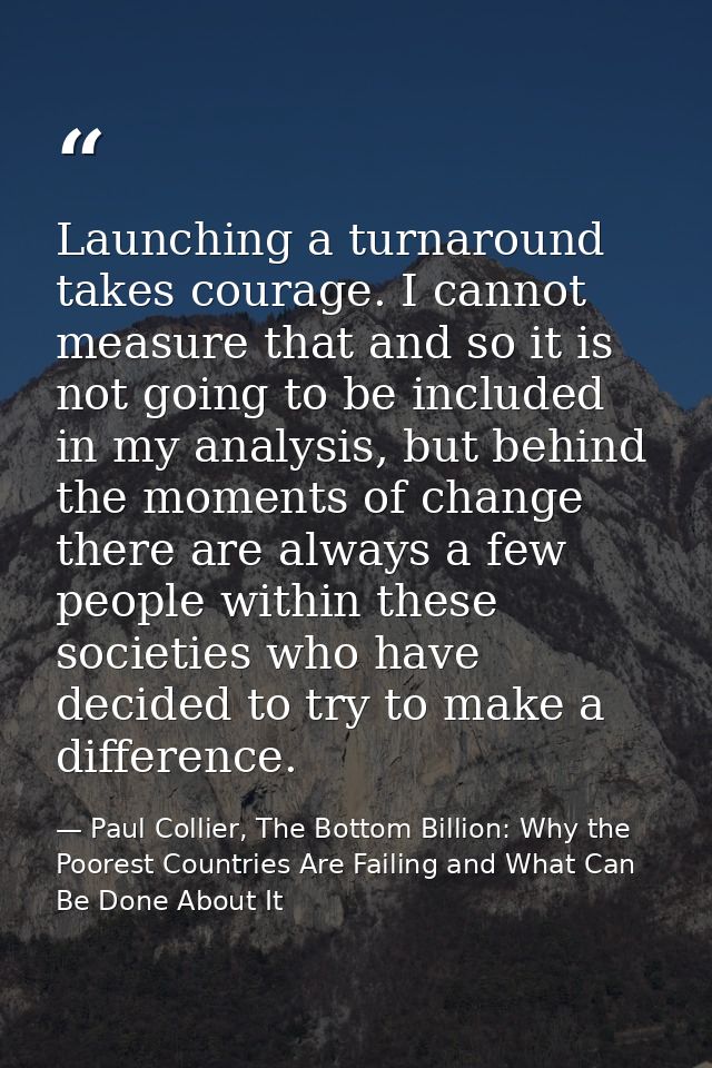 Launching a turnaround takes courage. I cannot measure that and so it is not going to be included in my analysis, but be — Paul Collier, The Bottom Billion: Why the Poorest Countries Are Failing and What Can Be Done About It