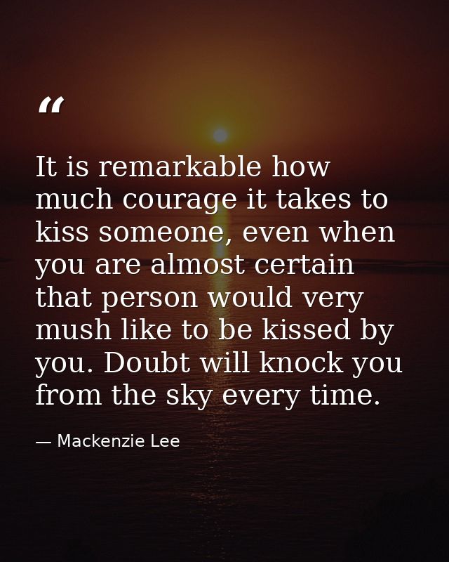 It is remarkable how much courage it takes to kiss someone, even when you are almost certain that person would very mush — Mackenzie Lee