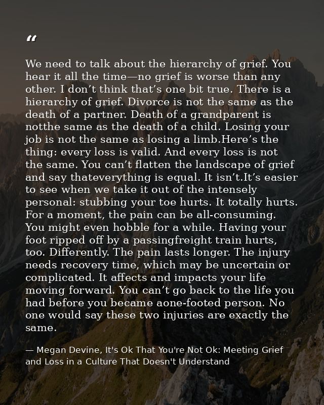We need to talk about the hierarchy of grief. You hear it all the time—no grief is worse than any other. I don’t think t — Megan Devine, It's Ok That You're Not Ok: Meeting Grief and Loss in a Culture That Doesn't Understand