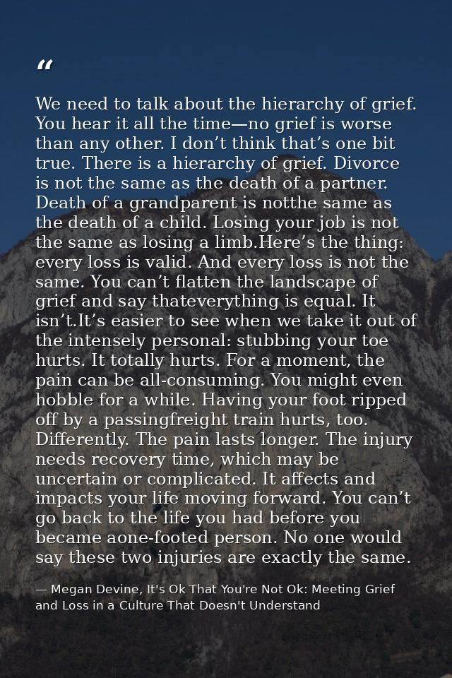 We need to talk about the hierarchy of grief. You hear it all the time—no grief is worse than any other. I don’t think t — Megan Devine, It's Ok That You're Not Ok: Meeting Grief and Loss in a Culture That Doesn't Understand