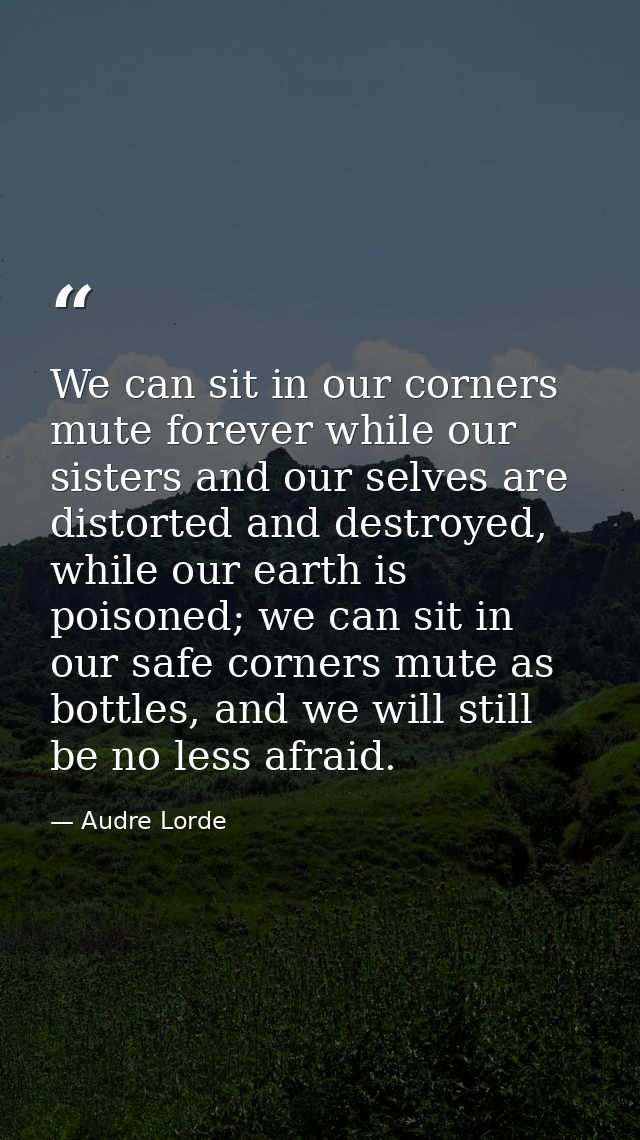 We can sit in our corners mute forever while our sisters and our selves are distorted and destroyed, while our earth is  — Audre Lorde