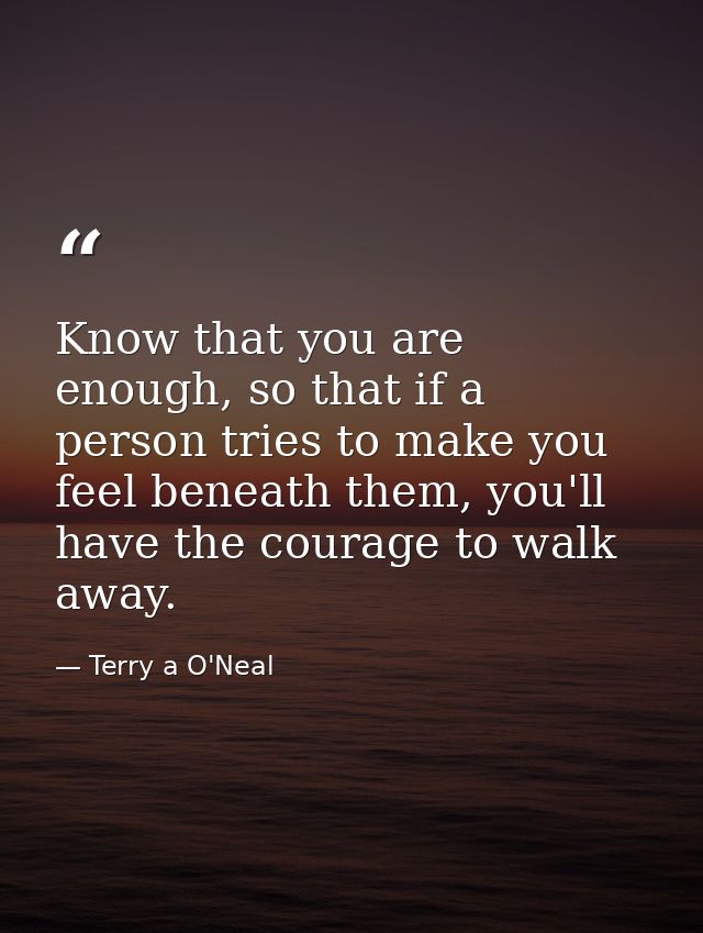 Know that you are enough, so that if a person tries to make you feel beneath them, you'll have the courage to walk away. — Terry a O'Neal
